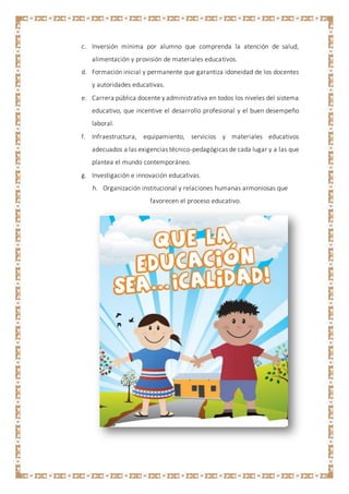 c. Inversión mínima por alumno que comprenda la atención de salud,
alimentación y provisión de materiales educativos.
d. Formación inicial y permanente que garantiza idoneidad de los docentes
y autoridades educativas.
e. Carrera pública docente y administrativa en todos los niveles del sistema
educativo, que incentive el desarrollo profesional y el buen desempeño
laboral.
f. Infraestructura, equipamiento, servicios y materiales educativos
adecuados a las exigencias técnico-pedagógicas de cada lugar y a las que
plantea el mundo contemporáneo.
g. Investigación e innovación educativas.
h. Organización institucional y relaciones humanas armoniosas que
favorecen el proceso educativo.
 