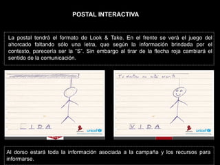 POSTAL INTERACTIVA


La postal tendrá el formato de Look & Take. En el frente se verá el juego del
ahorcado faltando sólo una letra, que según la información brindada por el
contexto, parecería ser la “S”. Sin embargo al tirar de la flecha roja cambiará el
sentido de la comunicación.




Al dorso estará toda la información asociada a la campaña y los recursos para
informarse.
 