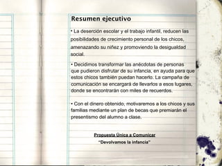 Resumen ejecutivo
• La deserción escolar y el trabajo infantil, reducen las
posibilidades de crecimiento personal de los chicos,
amenazando su niñez y promoviendo la desigualdad
social.

• Decidimos transformar las anécdotas de personas
que pudieron disfrutar de su infancia, en ayuda para que
estos chicos también puedan hacerlo. La campaña de
comunicación se encargará de llevarlos a esos lugares,
donde se encontrarán con miles de recuerdos.

• Con el dinero obtenido, motivaremos a los chicos y sus
familias mediante un plan de becas que premiarán el
presentismo del alumno a clase.


           Propuesta Única a Comunicar
             “Devolvamos la infancia”
 