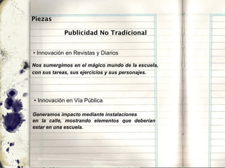 Piezas

            Publicidad No Tradicional


• Innovación en Revistas y Diarios

Nos sumergimos en el mágico mundo de la escuela,
con sus tareas, sus ejercicios y sus personajes.




• Innovación en Vía Pública

Generamos impacto mediante instalaciones
en la calle, mostrando elementos que deberían
estar en una escuela.
 