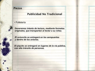 Piezas

               Publicidad No Tradicional


• Folletería

Generamos interés de lectura, mediante formatos
originales, que transportan al lector a su niñez.


El avioncito se entregará en los aeropuertos
y dentro de los aviones.

El piquito se entregará en lugares de la vía pública,
con alto tránsito de personas.
 