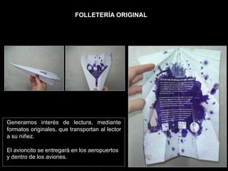 FOLLETERÍA ORIGINAL




Generamos interés de lectura, mediante
formatos originales, que transportan al lector
a su niñez.

El avioncito se entregará en los aeropuertos
y dentro de los aviones.
 