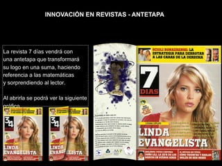 INNOVACIÓN EN REVISTAS - ANTETAPA




La revista 7 días vendrá con
una antetapa que transformará
su logo en una suma, haciendo
referencia a las matemáticas
y sorprendiendo al lector.

Al abrirla se podrá ver la siguiente
gráfica.
 
