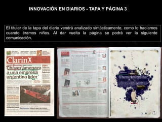 INNOVACIÓN EN DIARIOS - TAPA Y PÁGINA 3



El titular de la tapa del diario vendrá analizado sintácticamente, como lo hacíamos
cuando éramos niños. Al dar vuelta la página se podrá ver la siguiente
comunicación.
 
