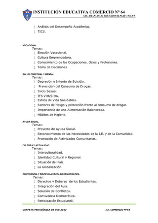 INSTITUCIÓN EDUCATIVA COMERCIO N° 64
LIC. FRANCISCO EDUARDO RENGIFO SILVA
CARPETA PEDAGÓGICA DE TOE 2013 I.E. COMERCIO N°64
 Análisis del Desempeño Académico.
 TICS.
VOCACIONAL
Temas:
 Elección Vocacional.
 Cultura Emprendedora.
 Conocimiento de las Ocupaciones, Ocios y Profesiones.
 Toma de Decisiones
SALUD CORPORAL Y MENTAL
Temas:
 Depresión e Intento de Suicidio.
 Prevención del Consumo de Drogas.
 Inicio Sexual.
 ITS VIH/SIDA.
 Estilos de Vida Saludables.
 Factores de riesgo y protección frente al consumo de drogas
 Importancia de una Alimentación Balanceada.
 Hábitos de Higiene.
AYUDA SOCIAL
Temas:
 Proyecto de Ayuda Social.
 Reconocimiento de las Necesidades de la I.E. y de la Comunidad.
 Promoción de Actividades Comunitarias.
CULTURA Y ACTUALIDAD
Temas:
 Interculturalidad.
 Identidad Cultural y Regional.
 Situación del País.
 La Globalización.
CONVIVENCIA Y DISCIPLINA ESCOLAR DEMOCRATICA
Temas:
 Derechos y Deberes de los Estudiantes.
 Integración del Aula.
 Solución de Conflictos.
 Convivencia Democrática.
 Participación Estudiantil.
 