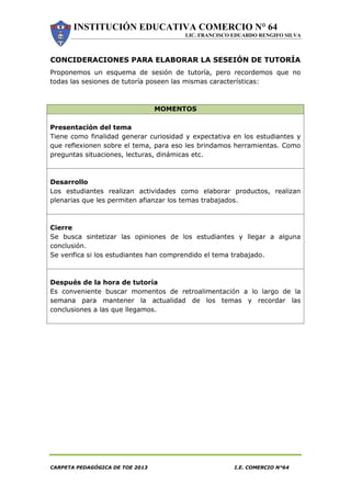INSTITUCIÓN EDUCATIVA COMERCIO N° 64
LIC. FRANCISCO EDUARDO RENGIFO SILVA
CARPETA PEDAGÓGICA DE TOE 2013 I.E. COMERCIO N°64
CONCIDERACIONES PARA ELABORAR LA SESEIÓN DE TUTORÍA
Proponemos un esquema de sesión de tutoría, pero recordemos que no
todas las sesiones de tutoría poseen las mismas características:
MOMENTOS
Presentación del tema
Tiene como finalidad generar curiosidad y expectativa en los estudiantes y
que reflexionen sobre el tema, para eso les brindamos herramientas. Como
preguntas situaciones, lecturas, dinámicas etc.
Desarrollo
Los estudiantes realizan actividades como elaborar productos, realizan
plenarias que les permiten afianzar los temas trabajados.
Cierre
Se busca sintetizar las opiniones de los estudiantes y llegar a alguna
conclusión.
Se verifica si los estudiantes han comprendido el tema trabajado.
Después de la hora de tutoría
Es conveniente buscar momentos de retroalimentación a lo largo de la
semana para mantener la actualidad de los temas y recordar las
conclusiones a las que llegamos.
 