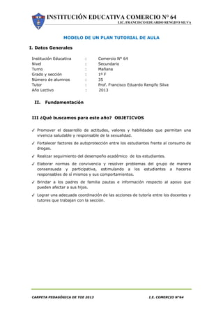 INSTITUCIÓN EDUCATIVA COMERCIO N° 64
LIC. FRANCISCO EDUARDO RENGIFO SILVA
CARPETA PEDAGÓGICA DE TOE 2013 I.E. COMERCIO N°64
MODELO DE UN PLAN TUTORIAL DE AULA
I. Datos Generales
Institución Educativa : Comercio N° 64
Nivel : Secundario
Turno : Mañana
Grado y sección : 1º F
Número de alumnos : 35
Tutor : Prof. Francisco Eduardo Rengifo Silva
Año Lectivo : 2013
II. Fundamentación
III ¿Qué buscamos para este año? OBJETICVOS
✓ Promover el desarrollo de actitudes, valores y habilidades que permitan una
vivencia saludable y responsable de la sexualidad.
✓ Fortalecer factores de autoprotección entre los estudiantes frente al consumo de
drogas.
✓ Realizar seguimiento del desempeño académico de los estudiantes.
✓ Elaborar normas de convivencia y resolver problemas del grupo de manera
consensuada y participativa, estimulando a los estudiantes a hacerse
responsables de sí mismos y sus comportamientos.
✓ Brindar a los padres de familia pautas e información respecto al apoyo que
pueden afectar a sus hijos.
✓ Lograr una adecuada coordinación de las acciones de tutoría entre los docentes y
tutores que trabajan con la sección.
 