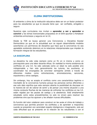 INSTITUCIÓN EDUCATIVA COMERCIO N° 64
LIC. FRANCISCO EDUARDO RENGIFO SILVA
CARPETA PEDAGÓGICA DE TOE 2013 I.E. COMERCIO N°64
CLIMA INSTITUCIONAL
El ambiente o clima de la institución educativa debe ser en un factor protector
para los estudiantes ya que la escuela tiene que ser confiable, amigable y
segura
Nuestros ejes curriculares nos invitan a aprender a ser y aprender a
convivir y los temas transversales propuestos en el DCN apuntan a fortalecer
ambientes armoniosos y seguros en la I.E.
Desde la TOE se busca generar una Convivencia y Disciplina Escolar
Democrática ya que en la actualidad aun se siguen desarrollando modelos
autoritarios y/o permisivos de disciplina que hace que la convivencia no sea
agradable existiendo deterioro en la relaciones interpersonales que impiden la
formación integral de los estudiantes.
LA DISCIPLINA
La disciplina ha sido vista siempre como un fin en si misma y como un
prerrequisito para una labor docente eficaz. En realidad la misma existencia de
conflictos en una I.E. ha sido valorada como un ideal no solo posible sino
indispensable y han sido generalmente los tutores, los auxiliares, el
coordinador los encargados de concretar semejante anhelo a través de
diferentes medios como exhortaciones, amonestaciones, sanciones,
expulsiones y otros castigos.
Sin embargo, hoy se acepta el conflicto como una característica legitima e
inevitable de la convivencia humana porque las personas somos diferentes y
ese solo dato significa que esta siempre abierta la posibilidad de discrepar en
la manera de ver de valorar de sentir y de pensar una misma situación o una
misma conducta Muchas de las maneras de enfrentar los conflictos en las I.E.
están regidas por las pautas de castigo y la obediencia. Está ampliamente
estudiado como estos procedimientos no solo no sirven para resolver los
problemas sino que los agravan y les añaden nuevas dificultades.
Es función del tutor colaborar para construir en las aulas el clima de trabajo y
convivencia que permita prevenir los conflictos y de aprender a mejorarlos
cuando se presenten con serenidad respeto inteligencia e imaginación, solo así
cada dificultad que se presente en la relación de los estudiantes o con el
 