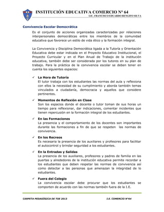 INSTITUCIÓN EDUCATIVA COMERCIO N° 64
LIC. FRANCISCO EDUARDO RENGIFO SILVA
CARPETA PEDAGÓGICA DE TOE 2013 I.E. COMERCIO N°64
Convivencia Escolar Democrática
Es el conjunto de acciones organizadas caracterizadas por relaciones
interpersonales democráticas entre los miembros de la comunidad
educativa que favorece un estilo de vida ético y la formación integral.
La Convivencia y Disciplina Democrática ligada a la Tutoría y Orientación
Educativa debe estar indicada en el Proyecto Educativo Institucional, el
Proyecto Curricular y en el Plan Anual de Trabajo de la institución
educativa, también debe ser considerada por los tutores en su plan de
trabajo. Para la práctica de la convivencia escolar se deben tener en
cuenta los siguientes espacios:
 La Hora de Tutoría
El tutor trabaja con los estudiantes las normas del aula y reflexiona
con ellos la necesidad de su cumplimiento y aborda también temas
vinculados a ciudadanía, democracia y aquellos que considere
pertinentes.
 Momentos de Reflexión en Clase
Son los espacios donde el docente o tutor toman de sus horas un
tiempo para reflexionar, dar indicaciones, comentar incidentes que
tienen repercusión en la formación integral de los estudiantes.
 En las Formaciones
La presencia y el comportamiento de los docentes son importantes
durante las formaciones a fin de que se respeten las normas de
convivencia.
 En los Recreos
Es necesaria la presencia de los auxiliares y profesores para facilitar
el autocontrol y brindar seguridad a los estudiantes.
 En la Entradas y Salidas
La presencia de los auxiliares, profesores y padres de familia en las
puertas y alrededores de la institución educativa permite recordar a
los estudiantes que deben respetar las normas de convivencia así
como detectar a las personas que amenazan la integridad de lo
estudiantes.
 Fuera del Colegio
La convivencia escolar debe procurar que los estudiantes se
comporten de acuerdo con las normas también fuera de la I.E.
 