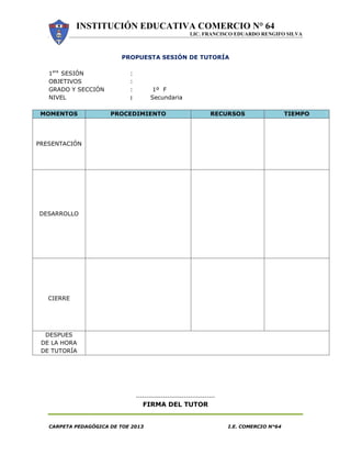 INSTITUCIÓN EDUCATIVA COMERCIO N° 64
LIC. FRANCISCO EDUARDO RENGIFO SILVA
CARPETA PEDAGÓGICA DE TOE 2013 I.E. COMERCIO N°64
PROPUESTA SESIÓN DE TUTORÍA
1era
SESIÓN :
OBJETIVOS :
GRADO Y SECCIÓN : 1º F
NIVEL : Secundaria
MOMENTOS PROCEDIMIENTO RECURSOS TIEMPO
PRESENTACIÓN
DESARROLLO
CIERRE
DESPUES
DE LA HORA
DE TUTORÍA
--------------------------------------
FIRMA DEL TUTOR
 