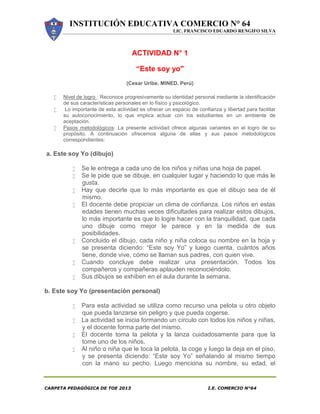 INSTITUCIÓN EDUCATIVA COMERCIO N° 64
LIC. FRANCISCO EDUARDO RENGIFO SILVA
CARPETA PEDAGÓGICA DE TOE 2013 I.E. COMERCIO N°64
ACTIVIDAD N° 1
“Este soy yo"
(Cesar Uribe. MINED. Perú)
 Nivel de logro : Reconoce progresivamente su identidad personal mediante la identificación
de sus características personales en lo físico y psicológico.
 Lo importante de esta actividad es ofrecer un espacio de confianza y libertad para facilitar
su autoconocimiento, lo que implica actuar con los estudiantes en un ambiente de
aceptación.
 Pasos metodológicos: La presente actividad ofrece algunas variantes en el logro de su
propósito. A continuación ofrecemos alguna de ellas y sus pasos metodológicos
correspondientes:
a. Este soy Yo (dibujo)
 Se le entrega a cada uno de los niños y niñas una hoja de papel.
 Se le pide que se dibuje, en cualquier lugar y haciendo lo que más le
gusta.
 Hay que decirle que lo más importante es que el dibujo sea de él
mismo.
 El docente debe propiciar un clima de confianza. Los niños en estas
edades tienen muchas veces dificultades para realizar estos dibujos,
lo más importante es que lo logre hacer con la tranquilidad, que cada
uno dibuje como mejor le parece y en la medida de sus
posibilidades.
 Concluido el dibujo, cada niño y niña coloca su nombre en la hoja y
se presenta diciendo: “Este soy Yo” y luego cuenta, cuántos años
tiene, donde vive, cómo se llaman sus padres, con quien vive.
 Cuando concluye debe realizar una presentación. Todos los
compañeros y compañeras aplauden reconociéndolo.
 Sus dibujos se exhiben en el aula durante la semana.
b. Este soy Yo (presentación personal)
 Para esta actividad se utiliza como recurso una pelota u otro objeto
que pueda lanzarse sin peligro y que pueda cogerse.
 La actividad se inicia formando un círculo con todos los niños y niñas,
y el docente forma parte del mismo.
 El docente toma la pelota y la lanza cuidadosamente para que la
tome uno de los niños.
 Al niño o niña que le toca la pelota, la coge y luego la deja en el piso,
y se presenta diciendo: “Este soy Yo” señalando al mismo tiempo
con la mano su pecho. Luego menciona su nombre, su edad, el
 