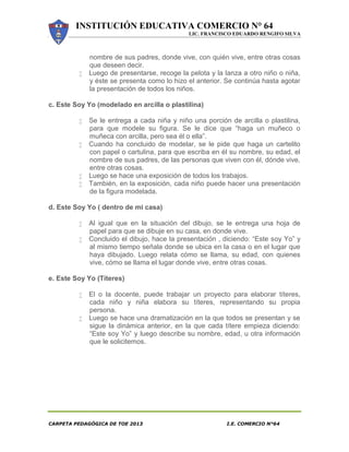 INSTITUCIÓN EDUCATIVA COMERCIO N° 64
LIC. FRANCISCO EDUARDO RENGIFO SILVA
CARPETA PEDAGÓGICA DE TOE 2013 I.E. COMERCIO N°64
nombre de sus padres, donde vive, con quién vive, entre otras cosas
que deseen decir.
 Luego de presentarse, recoge la pelota y la lanza a otro niño o niña,
y éste se presenta como lo hizo el anterior. Se continúa hasta agotar
la presentación de todos los niños.
c. Este Soy Yo (modelado en arcilla o plastilina)
 Se le entrega a cada niña y niño una porción de arcilla o plastilina,
para que modele su figura. Se le dice que “haga un muñeco o
muñeca con arcilla, pero sea él o ella”.
 Cuando ha concluido de modelar, se le pide que haga un cartelito
con papel o cartulina, para que escriba en él su nombre, su edad, el
nombre de sus padres, de las personas que viven con él, dónde vive,
entre otras cosas.
 Luego se hace una exposición de todos los trabajos.
 También, en la exposición, cada niño puede hacer una presentación
de la figura modelada.
d. Este Soy Yo ( dentro de mi casa)
 Al igual que en la situación del dibujo, se le entrega una hoja de
papel para que se dibuje en su casa, en donde vive.
 Concluido el dibujo, hace la presentación , diciendo: “Este soy Yo” y
al mismo tiempo señala donde se ubica en la casa o en el lugar que
haya dibujado. Luego relata cómo se llama, su edad, con quienes
vive, cómo se llama el lugar donde vive, entre otras cosas.
e. Este Soy Yo (Títeres)
 El o la docente, puede trabajar un proyecto para elaborar títeres,
cada niño y niña elabora su títeres, representando su propia
persona.
 Luego se hace una dramatización en la que todos se presentan y se
sigue la dinámica anterior, en la que cada títere empieza diciendo:
“Este soy Yo” y luego describe su nombre, edad, u otra información
que le solicitemos.
 