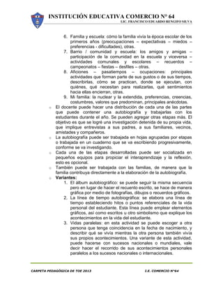 INSTITUCIÓN EDUCATIVA COMERCIO N° 64
LIC. FRANCISCO EDUARDO RENGIFO SILVA
CARPETA PEDAGÓGICA DE TOE 2013 I.E. COMERCIO N°64
6. Familia y escuela: cómo la familia vivía la época escolar de los
primeros años (preocupaciones – expectativas – miedos –
preferencias - dificultades), otras.
7. Barrio / comunidad y escuela: los amigos y amigas –
participación de la comunidad en la escuela y viceversa –
actividades comunales y escolares – recuerdos –
campeonatos – fiestas – desfiles – otras.
8. Aficiones – pasatiempos – ocupaciones: principales
actividades que forman parte de sus gustos o de sus tiempos,
describirlas, cómo se practican, donde se ejecutan, con
quiénes, qué necesitan para realizarlas, qué sentimientos
hacia ellas encierran, otras.
9. Mi familia: la nuclear y la extendida, preferencias, creencias,
costumbres, valores que predominan, principales anécdotas.
o El docente puede hacer una distribución de cada una de las partes
que puede contener una autobiografía y trabajarlas con los
estudiantes durante el año. Se pueden agregar otras etapas más. El
objetivo es que se logré una investigación detenida de su propia vida,
que implique entrevistas a sus padres, a sus familiares, vecinos,
amistades y compañeros.
o La autobiografía puede ser trabajada en hojas agrupadas por etapas
o trabajada en un cuaderno que se va escribiendo progresivamente,
conforme se va investigando.
o Cada una de las etapas desarrolladas puede ser socializada en
pequeños equipos para propiciar el interaprendizaje y la reflexión,
esto es opcional.
o También puede ser trabajada con las familias, de manera que la
familia contribuya directamente a la elaboración de la autobiografía.
o Variantes:
1. El álbum autobiográfico: se puede seguir la misma secuencia
pero en lugar de hacer el recuento escrito, se hace de manera
gráfica por medio de fotografías, dibujos o recuerdos gráficos.
2. La línea de tiempo autobiográfica: se elabora una línea de
tiempo estableciendo hitos o puntos referenciales de la vida
personal del estudiante. Esta línea puede emplear elementos
gráficos, así como escritos u otro simbolismo que explique los
acontecimientos en la vida del estudiante.
3. Vidas paralelas: en esta actividad se puede escoger a otra
persona que tenga coincidencia en la fecha de nacimiento, y
describir qué se vivía mientras la otra persona también vivía
sus propios acontecimientos. Una variante de esta actividad,
puede hacerse con sucesos nacionales o mundiales, vale
decir hacer el recorrido de sus acontecimientos personales
paralelos a los sucesos nacionales o internacionales.
 