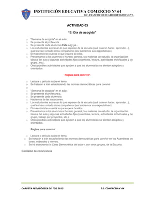 INSTITUCIÓN EDUCATIVA COMERCIO N° 64
LIC. FRANCISCO EDUARDO RENGIFO SILVA
CARPETA PEDAGÓGICA DE TOE 2013 I.E. COMERCIO N°64
ACTIVIDAD 03
“El Día de acogida"
o "Semana de acogida" en el aula:
o Se presenta el profesor/a.
o Se presenta cada alumno/a Este soy yo .
o Los estudiantes expresan lo que esperan de la escuela (qué quieren hacer, aprender...),
qué les han contado otros compañeros (así sabremos sus expectativas).
o El maestro/a les cuenta lo que espera de ellos.
o Presentamos a los alumnos el horario general, las materias de estudio, la organización
básica del aula y algunas actividades fijas (asamblea, lectura, actividades individuales y de
grupo,, etc.).
o Otras posibles actividades que ayuden a que los alumnos/as se sientan acogidos y
orientados.
Reglas para convivir:
o Lectura o película sobre el tema.
o Se tratarán e irán estableciendo las normas democráticas para convivir
o
o "Semana de acogida" en el aula:
o Se presenta el profesora/a.
o Se presenta cada alumno/a.
o Hablamos de las vacaciones.
o Los estudiantes expresan lo que esperan de la escuela (qué quieren hacer, aprender...),
qué les han contado otros compañeros (así sabremos sus expectativas).
o El maestro/a les cuenta lo que espera de ellos.
o Presentamos a los alumnos el horario general, las materias de estudio, la organización
básica del aula y algunas actividades fijas (asamblea, lectura, actividades individuales y de
grupo, trabajo por proyectos, etc.).
o Otras posibles actividades que ayuden a que los alumnos/as se sientan acogidos y
orientados.
Reglas para convivir:
o Lectura o película sobre el tema.
o Se tratarán e irán estableciendo las normas democráticas para convivir en las Asambleas de
lunes, miércoles y viernes.
o Se irá elaborando la Carta Democrática del aula y, con otros grupos, de la Escuela.
Comisión de convivencia
 