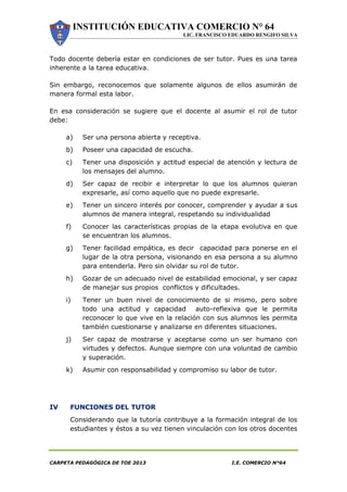 INSTITUCIÓN EDUCATIVA COMERCIO N° 64
LIC. FRANCISCO EDUARDO RENGIFO SILVA
CARPETA PEDAGÓGICA DE TOE 2013 I.E. COMERCIO N°64
Todo docente debería estar en condiciones de ser tutor. Pues es una tarea
inherente a la tarea educativa.
Sin embargo, reconocemos que solamente algunos de ellos asumirán de
manera formal esta labor.
En esa consideración se sugiere que el docente al asumir el rol de tutor
debe:
a) Ser una persona abierta y receptiva.
b) Poseer una capacidad de escucha.
c) Tener una disposición y actitud especial de atención y lectura de
los mensajes del alumno.
d) Ser capaz de recibir e interpretar lo que los alumnos quieran
expresarle, así como aquello que no puede expresarle.
e) Tener un sincero interés por conocer, comprender y ayudar a sus
alumnos de manera integral, respetando su individualidad
f) Conocer las características propias de la etapa evolutiva en que
se encuentran los alumnos.
g) Tener facilidad empática, es decir capacidad para ponerse en el
lugar de la otra persona, visionando en esa persona a su alumno
para entenderla. Pero sin olvidar su rol de tutor.
h) Gozar de un adecuado nivel de estabilidad emocional, y ser capaz
de manejar sus propios conflictos y dificultades.
i) Tener un buen nivel de conocimiento de si mismo, pero sobre
todo una actitud y capacidad auto-reflexiva que le permita
reconocer lo que vive en la relación con sus alumnos les permita
también cuestionarse y analizarse en diferentes situaciones.
j) Ser capaz de mostrarse y aceptarse como un ser humano con
virtudes y defectos. Aunque siempre con una voluntad de cambio
y superación.
k) Asumir con responsabilidad y compromiso su labor de tutor.
IV FUNCIONES DEL TUTOR
Considerando que la tutoría contribuye a la formación integral de los
estudiantes y éstos a su vez tienen vinculación con los otros docentes
 
