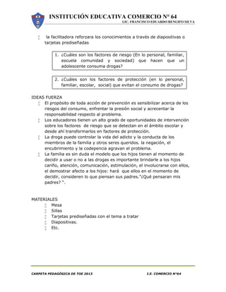INSTITUCIÓN EDUCATIVA COMERCIO N° 64
LIC. FRANCISCO EDUARDO RENGIFO SILVA
CARPETA PEDAGÓGICA DE TOE 2013 I.E. COMERCIO N°64
 la facilitadora reforzara los conocimientos a través de diapositivas o
tarjetas prediseñadas
1. ¿Cuáles son los factores de riesgo (En lo personal, familiar,
escuela comunidad y sociedad) que hacen que un
adolescente consuma drogas?
2. ¿Cuáles son los factores de protección (en lo personal,
familiar, escolar, social) que evitan el consumo de drogas?
IDEAS FUERZA
 El propósito de toda acción de prevención es sensibilizar acerca de los
riesgos del consumo, enfrentar la presión social y acrecentar la
responsabilidad respecto al problema.
 Los educadores tienen un alto grado de oportunidades de intervención
sobre los factores de riesgo que se detectan en el ámbito escolar y
desde ahí transformarlos en factores de protección.
 La droga puede controlar la vida del adicto y la conducta de los
miembros de la familia y otros seres queridos. la negación, el
encubrimiento y la codepencia agravan el problema.
 La familia es sin duda el modelo que los hijos tienen al momento de
decidir a usar o no a las drogas es importante brindarle a los hijos
cariño, atención, comunicación, estimulación, el involucrarse con ellos,
el demostrar afecto a los hijos: hará que ellos en el momento de
decidir, consideren lo que piensan sus padres.”¿Qué pensaran mis
padres? “.
MATERIALES
 Mesa
 Sillas
 Tarjetas prediseñadas con el tema a tratar
 Diapositivas.
 Etc.
 