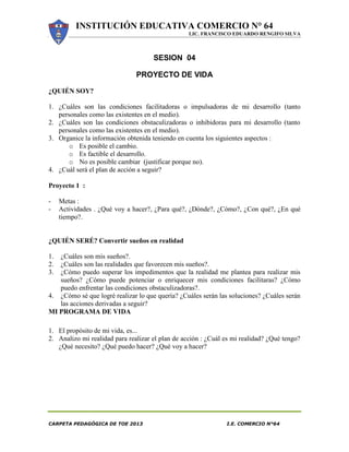INSTITUCIÓN EDUCATIVA COMERCIO N° 64
LIC. FRANCISCO EDUARDO RENGIFO SILVA
CARPETA PEDAGÓGICA DE TOE 2013 I.E. COMERCIO N°64
SESION 04
PROYECTO DE VIDA
¿QUIÉN SOY?
1. ¿Cuáles son las condiciones facilitadoras o impulsadoras de mi desarrollo (tanto
personales como las existentes en el medio).
2. ¿Cuáles son las condiciones obstaculizadoras o inhibidoras para mi desarrollo (tanto
personales como las existentes en el medio).
3. Organice la información obtenida teniendo en cuenta los siguientes aspectos :
o Es posible el cambio.
o Es factible el desarrollo.
o No es posible cambiar (justificar porque no).
4. ¿Cuál será el plan de acción a seguir?
Proyecto 1 :
- Metas :
- Actividades . ¿Qué voy a hacer?, ¿Para qué?, ¿Dónde?, ¿Cómo?, ¿Con qué?, ¿En qué
tiempo?.
¿QUIÉN SERÉ? Convertir sueños en realidad
1. ¿Cuáles son mis sueños?.
2. ¿Cuáles son las realidades que favorecen mis sueños?.
3. ¿Cómo puedo superar los impedimentos que la realidad me plantea para realizar mis
sueños? ¿Cómo puede potenciar o enriquecer mis condiciones facilitaras? ¿Cómo
puedo enfrentar las condiciones obstaculizadoras?.
4. ¿Cómo sé que logré realizar lo que quería? ¿Cuáles serán las soluciones? ¿Cuáles serán
las acciones derivadas a seguir?
MI PROGRAMA DE VIDA
1. El propósito de mi vida, es...
2. Analizo mi realidad para realizar el plan de acción : ¿Cuál es mi realidad? ¿Qué tengo?
¿Qué necesito? ¿Qué puedo hacer? ¿Qué voy a hacer?
 