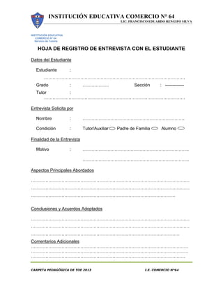 INSTITUCIÓN EDUCATIVA COMERCIO N° 64
LIC. FRANCISCO EDUARDO RENGIFO SILVA
CARPETA PEDAGÓGICA DE TOE 2013 I.E. COMERCIO N°64
INSTITUCIÓN EDUCATIVA
COMERCIO N° 64
Servicio de Tutoría
HOJA DE REGISTRO DE ENTREVISTA CON EL ESTUDIANTE
Datos del Estudiante
Estudiante :
…………………………………………………………………………………….
Grado : ……………… Sección : -------------
Tutor :
…………………………………………………………………………………….
Entrevista Solicita por
Nombre : …………………………………………………………….
Condición : Tutor/Auxiliar Padre de Familia Alumno
Finalidad de la Entrevista
Motivo : ……………………………………………………………….
……………………………………………………………….
Aspectos Principales Abordados
…………………………………………………………………………………………….…
………………………………………………………………………………………….……
………………………………………………………………………………………
Conclusiones y Acuerdos Adoptados
…………………………………………………………………………………………….…
………………………………………………………………………………………….……
…………………………………………………………………………………………
Comentarios Adicionales
………………………………………………………………………………………………
………………………………………………………………………………………………
…………………………………………………………………………………………….
 