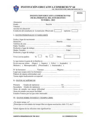 INSTITUCIÓN EDUCATIVA COMERCIO N° 64
LIC. FRANCISCO EDUARDO RENGIFO SILVA
CARPETA PEDAGÓGICA DE TOE 2013 I.E. COMERCIO N°64
INSTITUCION EDUCATIVA COMERCIO N°64
FICHA PERSONAL DEL ESTUDIANTES
TUTORIA - 2013
Alumno(a) …………………………………………………….........................................
Grado: …………………………………… Sección : ……………………………………..
Tutor(a): ……………………………………………………………………………………..
Auxiliar de educación: ………………………………………………………………………
Condición del estudiante en la matricula: Observado repitente
I.- DATOS PERSONALES Y FAMILIARES
Fecha y lugar de nacimiento: …………………………………………. Edad……………..
Domicilio: ………………………………………………. Distrito…………………………
Teléfono de casa ……………………………….
Padre: Nombre: ………………………………………………………...Edad……………..
Profesión y lugar de trabajo: …………………………………………………………….....
Madre: Nombre: ………………………………………….....................Edad…………....
Profesión y lugar de trabajo: ……………………………………………………………....
Vives con tus padres: Si No Otros
Lo que menos te gusta de tu familia es:…………………………………………………...
En mi casa me siento: Alegre ( ) Seguro ( ) Feliz ( ) Aceptado ( )
Molesto ( ) Menospreciado ( ) Presionado ( ) Amenazado ( )
N° de hermanos: ……………. Varones: ……………….. Mujeres: …………………….
Lugar que ocupas entre los hermanos: …………...............
Padeces de alguna enfermedad, cual: …………………………………………………….
Tomas algún medicamento en especial: ………………………………………………….
II.- DATOS ACADËMICOS
Primaria : Grados de repitencia: …………………………… I.E……………………..
Secundaria : Grados de repitencia: …………………………… I.E…………………….
Áreas de estudio con mayor dificultad: …………………………………………………..
Áreas de estudio con mayor facilidad: …………………………………………………...
Estudios Futuros por los que estés interesado: ………………………………………….
III.- DATOS SOBRE INTERES Y TIEMPO LIBRE
¿Tu mejor amigo, es?...........................................................................................................
¿Participas en actividades de tiempo libre en alguna asociación, club, C.E, etc.?
…………………………………………………………………………………………….
Señala algunas de tus aficiones más significativas: ………………....................................
…………………………………………………………………………………………….
FOTO
 