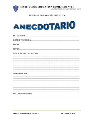INSTITUCIÓN EDUCATIVA COMERCIO N° 64
LIC. FRANCISCO EDUARDO RENGIFO SILVA
CARPETA PEDAGÓGICA DE TOE 2013 I.E. COMERCIO N°64
TUTORÍA Y ORIENTACIÓN EDUCATIVA
ESTUDIANTE……………………………………………………………………………………………..
GRADO Y SECCIÓN…………………………………………………………………………………..
FECHA…………………………………………………………………………………………………………
TUTOR………………………………………………………………………………………………………..
DESCRIPCIÓN DEL HECHO.
……………………………………………………………………………………………………………………
……………………………………………………………………………………………………………………
……………………………………………………………………………………………………………………
……………………………………………………………………………………………………………………
……………………………………………………………………………………………………………………
……………………………………………………………………………………………………………………
……………………………………………………………………………………………………………………
…………………………………………………………………………………………………………………..
COMENTARIOS
……………………………………………………………………………………………………………………
……………………………………………………………………………………………………………………
……………………………………………………………………………………………………………………
……………………………………………………………………………………………………………………
……………………………………………………………………………………………………………………
……………………………………………………………………………………………………………………
……………………………………………………………………………………………………………………
…………………………………………………………………………………………………………………..
RECOMENDACIONES
 