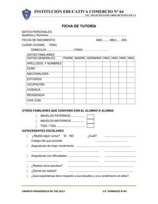INSTITUCIÓN EDUCATIVA COMERCIO N° 64
LIC. FRANCISCO EDUARDO RENGIFO SILVA
CARPETA PEDAGÓGICA DE TOE 2013 I.E. COMERCIO N°64
FICHA DE TUTORÍA
DATOS PERSONALES
Apellidos y Nombres:...................................................................................................
FECHA DE NACIMIENTO: ANO..........MES...... DÍA.
LUGAR (CIUDAD, PAÍS)
DOMICILIO....................................FONO………………………
DATOS FAMILIARES
DATOS GENERALES PADRE MADRE HERMANO HNO HNO HNO HNO
APELLIDOS, Y NOMBRES
EDAD
NACIONALIDAD
ESTUDIOS
OCUPACIÓN
VIVENCIA
RESIDENCIA
VIVE CON
OTROS FAMILIARES QUE CONVIVEN CON EL ALUMNO O ALUMNA
 ABUELOS PATERNOS..................
 ABUELOS MATERNOS.................
 TÍOS / TÍAS.....................................
ANTECEDENTES ESCOLARES
 ¿Repitió algún curso? SÍ NO ¿Cuál? ........................................
Colegio del que procede .........................................
 Asignaturas de mejor rendimiento .....................................................................
........................................ ........................................ ........................................
 Asignaturas con dificultades ........... ............................. ........................................
........................................ ........................................ ........................................
 ¿Realiza otros estudios? ....................................................................................
 ¿Dónde los realiza? ....................................................................................
 ¿Qué expectativas tiene respecto a sus estudios y a su rendimiento en ellos?
 
