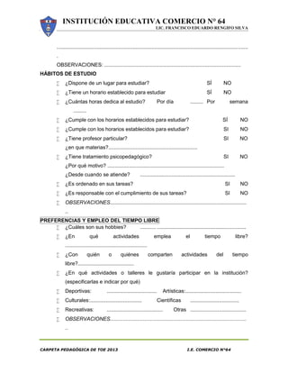 INSTITUCIÓN EDUCATIVA COMERCIO N° 64
LIC. FRANCISCO EDUARDO RENGIFO SILVA
CARPETA PEDAGÓGICA DE TOE 2013 I.E. COMERCIO N°64
.....................................................................................................................................
.
OBSERVACIONES: ...............................................................................................
HÁBITOS DE ESTUDIO
 ¿Dispone de un lugar para estudiar? SÍ NO
 ¿Tiene un horario establecido para estudiar SÍ NO
 ¿Cuántas horas dedica al estudio? Por día ......... Por semana
.........
 ¿Cumple con los horarios establecidos para estudiar? SÍ NO
 ¿Cumple con los horarios establecidos para estudiar? SI NO
 ¿Tiene profesor particular? SI NO
¿en que materias?..............................................................
 ¿Tiene tratamiento psicopedagógico? SI NO
¿Por qué motivo? .................................................................................
¿Desde cuando se atiende? ..................................................................
 ¿Es ordenado en sus tareas? SI NO
 ¿Es responsable con el cumplimiento de sus tareas? SI NO
 OBSERVACIONES...............................................................................................
..
PREFERENCIAS Y EMPLEO DEL TIEMPO LIBRE
 ¿Cuáles son sus hobbies? ........... ..............................................................
 ¿En qué actividades emplea el tiempo libre?
.........................................................
 ¿Con quién o quiénes comparten actividades del tiempo
libre?.......................................
 ¿En qué actividades o talleres le gustaría participar en la institución?
(especificarlas e indicar por qué)
 Deportivas: ................................... Artísticas:.......................................
 Culturales:.................................... Científicas ..................................
 Recreativas: ....................................... Otras .......................................
 OBSERVACIONES...............................................................................................
..
 