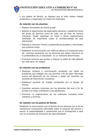 INSTITUCIÓN EDUCATIVA COMERCIO N° 64
LIC. FRANCISCO EDUARDO RENGIFO SILVA
CARPETA PEDAGÓGICA DE TOE 2013 I.E. COMERCIO N°64
y sus padres de familia, se requiere que el tutor realice trabajo
cooperativo y organizado con todos los implicados.
En relación con los alumnos
 Realizar actividades de tutoría grupal.
 Realizar el seguimiento del desempeño personal y académica tanto
del grupo de alumnos como de cada uno de ellos de manera
individual. Puede registrase en hojas o fichas especialmente
diseñadas. Es importante cuidar la confidencialidad de esta
información.
 Detectar e intervenir frente a problemáticas grupales o individuales
que pudieran surgir.
 Establecer la comunicación con redes de apoyo a la institución para
las acciones necesarias con las personas que deban intervenir en
la problemática de un estudiante en un momento determinado.
 Promover acciones que ayuden a mejorar su estilo de vida optando
por vida sana, sin riesgos.
En relación con los profesores
 Mantener contacto y comunicación constante con todos los
profesores que trabajen con sus alumnos a fin de estar informado
acerca del desarrollo de los mismos y poder así coordinar las
acciones de intervención necesarias.
 Establecer acciones de trabajo compartido con el Equipo de
tutores.
 Coordinar acciones conjuntas con los docentes del aula a fin de
brindar una mejor orientación a los estudiantes.
 Promover el mejoramiento de las relaciones humanas entre
maestros y alumnos.
En relación con los padres de familia
Establecer la comunicación con la familia de sus alumnos con el fin de
mantenerse mutuamente informados sobre la situación del alumno y
asumir la responsabilidad y compromiso que le corresponde a cada
uno en el proceso de formación de cada estudiante.
 