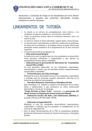 INSTITUCIÓN EDUCATIVA COMERCIO N° 64
LIC. FRANCISCO EDUARDO RENGIFO SILVA
CARPETA PEDAGÓGICA DE TOE 2013 I.E. COMERCIO N°64
situaciones y conductas de riesgo en los estudiantes así como ofrecer
asesoramiento a aquellos que presenten dificultades iniciales
mediante la tutoría individual
 La tutoría es un servicio de acompañamiento socio afectivo a los
estudiantes en aspectos académicos, vocacionales y personales.
 Todos los profesores realizan labor de orientación educativa, sean o no
tutores de aula.
 La tutoría se realiza en forma individual y grupal, dentro y fuera del aula.
 La hora de tutoría está dedicada a la reflexión y análisis de los problemas
de interés de los estudiantes y, de ninguna manera se puede utilizar para
desarrollar asuntos pendientes de la programación de un área curricular
específica.
 La tutoría desarrolla los programas de
o Educación Sexual Integral
A través de la cual, se logrará que las y los estudiantes se desarrollen
como personas autónomas y responsables y que ejerzan su
sexualidad de manera plena y saludable
o Educación para la prevención de Infecciones de Transmisión
Sexual VIH y el SIDA
La cual permitirá desarrollar en los estudiantes capacidades,
conocimientos y valores que les permitan asumir comportamientos
responsables y saludables
o Promoción para una Vida sin Drogas
Mediante la cual se desarrollará en las y los estudiantes capacidades
y actitudes que les permitan manejar situaciones adversas en el
marco de un estilo de vida saludable
o Derechos Humanos, Convivencia y Disciplina Escolar
Que contribuye a la defensa y respeto a los derechos de los niños,
niñas y adolescentes, y que promueva un clima institucional
democrático a través de la Campaña:
“Tengo Derecho al Buen Trato”, orientada a la prevención del
Abuso Sexual y la Explotación Sexual Comercial Infantil,
o Defensoría Escolar del Niño y del Adolescente (DESNA) de
acuerdo a Directiva Nº 002-2006- DITOE.
o Educación en Seguridad Vial
Mediante el cual los estudiantes desarrollarán conocimientos,
capacidades y actitudes que les permitan el cumplimiento de las
normas de seguridad vial,
 Para el mejor funcionamiento de la TOE se conformara mediante
Resolución Directoral el Comité de Tutoría Convivencia y Disciplina
Escolar
 