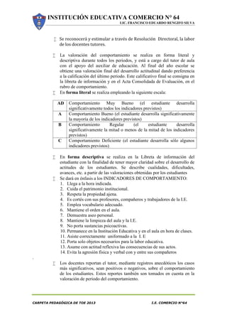 INSTITUCIÓN EDUCATIVA COMERCIO N° 64
LIC. FRANCISCO EDUARDO RENGIFO SILVA
CARPETA PEDAGÓGICA DE TOE 2013 I.E. COMERCIO N°64
 Se reconocerá y estimular a través de Resolución Directoral, la labor
de los docentes tutores.
 La valoración del comportamiento se realiza en forma literal y
descriptiva durante todos los periodos, y está a cargo del tutor de aula
con el apoyo del auxiliar de educación. Al final del año escolar se
obtiene una valoración final del desarrollo actitudinal dando preferencia
a la calificación del último periodo. Este calificativo final se consigna en
la libreta de información y en el Acta Consolidada de Evaluación, en el
rubro de comportamiento.
 En forma literal se realiza empleando la siguiente escala:
AD Comportamiento Muy Bueno (el estudiante desarrolla
significativamente todos los indicadores previstos)
A Comportamiento Bueno (el estudiante desarrolla significativamente
la mayoría de los indicadores previstos)
B Comportamiento Regular (el estudiante desarrolla
significativamente la mitad o menos de la mitad de los indicadores
previstos)
C Comportamiento Deficiente (el estudiante desarrolla sólo algunos
indicadores previstos)
 En forma descriptiva se realiza en la Libreta de información del
estudiante con la finalidad de tener mayor claridad sobre el desarrollo de
actitudes de los estudiantes. Se describe cualidades, dificultades,
avances, etc. a partir de las valoraciones obtenidas por los estudiantes
 Se dará en énfasis a los INDICADORES DE COMPORTAMIENTO:
1. Llega a la hora indicada.
2. Cuida el patrimonio institucional.
3. Respeta la propiedad ajena.
4. Es cortés con sus profesores, compañeros y trabajadores de la I.E.
5. Emplea vocabulario adecuado.
6. Mantiene el orden en el aula.
7. Demuestra aseo personal.
8. Mantiene la limpieza del aula y la I.E.
9. No porta sustancias psicoactivas.
10. Permanece en la Institución Educativa y en el aula en hora de clases.
11. Asiste correctamente uniformado a la I. E
12. Porta solo objetos necesarios para la labor educativa.
13. Asume con actitud reflexiva las consecuencias de sus actos.
14. Evita la agresión física y verbal con y entre sus compañeros
.
 Los docentes reportan el tutor, mediante registros anecdóticos los casos
más significativos, sean positivos o negativos, sobre el comportamiento
de los estudiantes. Estos reportes también son tomados en cuenta en la
valoración de periodo del comportamiento.
 