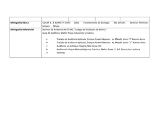 Bibliografía Básica        ODUM E. & BARRETT GARY. 2006.            Fundamentos de Ecología.    5ta edición.   Editorial Thomson.
                           México. 585pp.
Bibliografía Referencial   Normas de Auditoria del CTNAC “Colegio de Auditores de Bolivia”
                           Guía de Auditoria, Walter Paiva, Educación y Cultura

                                       Tratado de Auditoria Aplicada, Enrique Fowler Newton , ed.Macchi tomo “I” Buenos Aires
                                       Tratado de Auditoria Aplicada, Enrique Fowler Newton , ed.Macchi tomo “II” Buenos Aires
                                       Auditoria un enfoque integral, Mac Graw-Hill
                                       Auditoria Enfoque Metodológicos y Practico, Walter Paiva Q. ,Ed. Educación y cultura
                                       Internet
 