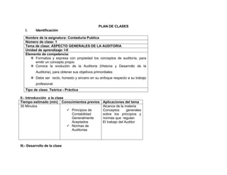 PLAN DE CLASES
   I.      Identificación

   Nombre de la asignatura: Contaduría Publica
   Número de clase: 1
   Tema de clase: ASPECTO GENERALES DE LA AUDITORIA
   Unidad de aprendizaje: I-II
   Elemento de competencia:
       Formaliza y expresa con propiedad los conceptos de auditoría, para
        emitir un concepto propio
       Conoce la evolución de la Auditoria (Historia y Desarrollo de la
           Auditoria), para obtener sus objetivos primordiales
         Debe ser recto, honesto y sincero en su enfoque respecto a su trabajo
           profesional
   Tipo de clase: Teórica - Práctica

II.- Introducción a la clase
Tiempo estimado (min) Conocimientos previos            Aplicaciones del tema
30 Minutos                                             Alcance de la materia
                              Principios de           Conceptos       generales
                               Contabilidad            sobre los principios y
                               Generalmente            normas que regulan
                               Aceptados               El trabajo del Auditor
                              Normas de
                               Auditorias



III.- Desarrollo de la clase
 