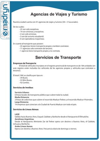 Agencias de Viajes y Turismo
Nuestra ciudad cuenta con 41 agencias de viajes y turismo (38 + 3 Sucursales).

De las cuales:
        - 25 son solo receptivas.
        - 14 son emisivas y receptivas.
        - 2 son solo emisivas.
        - 3 son de turismo estudiantil.
        - 6 son operadoras mayoristas.

En cuanto al transporte que poseen:
      - 22 agencias tienen transporte propio y tambien contratan.
      - 11 agencias solo contratan de terceros.
      - 1 agencia tiene transporte propio y no contrata.


                             Servicios de Transporte
Empresas de Transporte
       El total de vehículos inscriptos en el registro provincial de transporte es de 184 unidades (en
este registro están incluidos los vehículos de las agencias propias y vehículos que contratan a
terceros).

El total (184) se clasifica por tipo en:
         - 39 Buses.
         - 53 Mini Buses.
         - 92 Combis.

Servicios de !mnibus

  Servicio Urbano:
  6 líneas locales de transporte público que cubren toda la ciudad.
  Media Distancia:
  2 líneas de colectivos que cubren el recorrido Madryn-Trelew y el recorrido Madryn-Pirámides.
  Larga Distancia:
  14 empresas que conectan a la Ciudad de Puerto Madryn con todo el país.

Servicios de Líneas Aéreas

  LADE
  Salidas hacia Buenos Aires, Esquel, Calafate y Bariloche desde el Aeropuerto El Tehuelche.
  Aerolíneas Argentinas
  Desde el Aeropuerto Almirante Zar de Trelew opera con destino a Buenos Aires, el Calafate,
Ushuaia y Bariloche.
  Andes Lineas Aereas
  Opera con destino a Buenos Aires. Frecuencia diaria de domingo a viernes.
 