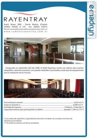 Bvard. Brown 2889 - Puerto Madryn (Chubut)
(02965) 459300 al 310                  Fax: (02965) 459315
R e s e r v a s m a d r y n @ c a d e n a r a y e n t r a y. c o m . a r
w w w.cadenarayentray.com.ar




  Inaugurado en septiembre del año 2008, el Hotel Rayentray cuenta con salones para eventos
adaptables a distintas ocasiones, con paredes rebatibles isonorizadas y todo tipo de equipamiento
para la realización de los mismos.




Area total para eventos ............................................................................................................................ 8.223 m2 (*)
Super•cia expositiv a ................................................................................................................................. 6.600 m2 (*)
Cantidad de espacios ......................................................................................................... 4 Salones, 2 Salas Vip (*)
Capacidad máxima para participantes en platea ................................................... Ejemplo 1.240 m2 (*)(**)



(*) Los valores de superficie y capacidad de estos items no deben ser sumados a los items de
infraestructura hotelera.
(**) En todos los salones y en forma simultánea.
 