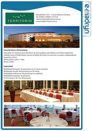 Bvard.Brown 3251 - Puerto Madryn (Chubut)
                                          Tel. (02965) 470050 / 471524
                                          Informes@hotelterritorio.com.ar
                                          www.hotelterritorio.com.ar




Caracter•sticas y dimensiones
Ubicación: En el primer piso del sector de áreas públicas del edificio, con frente totalmente
vidriado hacia el Golfo Nuevo. Acceso el lobby del hotel con ascensor y escalera independiente.
Superficie: 65m2.
Dimensiones: 8,50 x 7.70m.
Altura: 3,40m.

Capacidad:
Modalidad banquete: 42 posiciones en 6 mesas circulares.
Modalidad escuela: 48 posiciones en 24 mesas.
Modalidad conferencia: 60 posiciones en auditorio.
Modalidad recepción: 65 personas
En Forma de U: de 18 a 30 personas.
 