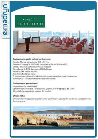Equipamiento, audio, video y luminotecnia:
Pantalla: Manual Microcinema 1,70 x 1,27 m.
Proyector: Sanyo XGA 2000 ANSI lumen PAL-M/PAL-N/SECAM/NTSC.
Consola de audio profesional: Phonic 2 x220 W.
Reproductor de DVD: Stromberg 983 Multizona.
Parlantes: SKP 200 de dos v•as .
Micrófono: Takstar de mano.
Comunicaciones: Conexión telefónica e Internet vía satélite con antena propia.
Iluminaci€n: 4 circuitos independientes dimerizados.

Equipamiento gastron!mico:
Preparación: Cocina del hotel.
Conservación: En unidad calienta platos y cámaras de frío propias del salón.
Otros: Sala de preparación y apoyo del servicio.

Otros detalles
Climatización independiente, sistema roof top frío calor. Generación auxiliar de energía eléctrica
de emergencia.
 
