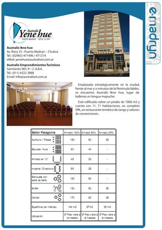 Australis Y ene hue
Av. Roca 33 - Puerto Madryn – Chubut
Tel.: (02965) 471496 / 471214
eMail: yenehue@australiset.com.ar
Australis Emprendimientos Tur!sticos
Sarmiento 983 3º - C.A.B.A.
Tel.: (011) 4322 3888
Email: info@australiset.com.ar

                                         Emplazado estratégicamente en la ciudad,
                                       frente al mar y a minutos de la Península Valdés,
                                       se encuentra Australis Yene hue, lugar de
                                       ballenas en lengua mapuche.
                                         Está edificado sobre un predio de 1000 m2 y
                                       cuenta con 11, 71 habitaciones, un completo
                                       SPA, un restaurante temático de tango y salones
                                       de convenciones.
 