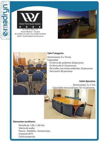 Av. Julio A. Roca 151
          Puerto Madryn - Chubut
 Tel.:(02965) 471292 / Fax: (02965) 452584
     eMail: info@hotelpeninsula.com.ar




                                             Sal•n P atagonia
                                             Dimensiones: 9 x 10 mts.
                                             Capacidad:
                                             • En forma de auditorio: 60 personas
                                              • En forma de U: 22 personas
                                               • Para taller, con mesas redondas: 36 personas
                                                • Para lunch: 80 personas



                                                                              Salón Ejecutivo
                                                                     Dimensiones: 5 x 7 mts
                                                  Capacidad: mesa oval para 10 ! 12 personas




Elementos auxiliares:
   • Pantalla de 1,80 x 1,80 mts.
    • Sitema de audio.
     • Pizarra - Rotafolio - Puntero laser.
      • Conexión Wi Fi.
       • Cañón proyector.
 