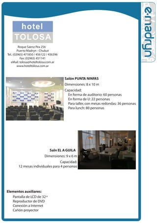 Roque Saenz Pe•a 256
         Puerto Madryn - Chubut
Tel.: (02965) 471850 / 456122 / 456396
           Fax: (02965) 451141
   eMail: tolosa@hoteltolosa.com.ar
         www.hoteltolosa.com.ar



                                         Salón PUNTA NINFAS
                                         Dimensiones: 8 x 10 m
                                         Capacidad:
                                         • En forma de auditorio: 60 personas
                                          • En forma de U: 22 personas
                                           • Para taller, con mesas redondas: 36 personas
                                            • Para lunch: 80 personas




                                Sal•n EL A GUILA
                            Dimensiones: 9 x 6 m
                                  Capacidad:
        12 mesas individuales para 4 personas




Elementos auxiliares:
  • Pantalla de LCD de 32 ª
   • Reproductor de DVD
    • Conexión a Internet
     • Cañón proyector
 