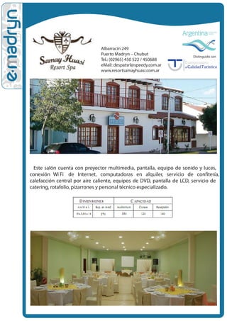 Albarracín 249
                               Puerto Madryn – Chubut                  Distinguido con
                               Tel.: (02965) 450 522 / 450688
                               eMail: despatsrl@speedy.com.ar
                               www.resortsamayhuasi.com.ar




  Este salón cuenta con proyector multimedia, pantalla, equipo de sonido y luces,
conexión Wi Fi• de Internet, computadoras en alquiler, servicio de confitería,
calefacción central por aire caliente, equipos de DVD, pantalla de LCD, servicio de
catering, rotafolio, pizarrones y personal técnico especializado.
 