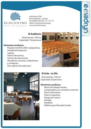 Julio Verne 3784
                            Puerto Madryn - Chubut
                            Tel: (02965) 457470 / 71 / 72 / 73
                            eMail: mar@ecocentro.org.ar
                            www.ecocentro.org.ar



                           El Auditorio
                    Dimensiones: 100 m2
                 Capacidad: 130 personas

Elementos auxiliares:
  • Proyector de VHS, DVD y diapositivas.
   • Pantalla de Proyecci!n.
    • Laptop.
     • Pizarra electrónica.
      • Cámara de documento.
       • Micrófonos comunes, inalámbricos
          y corbateros.
        • Dos cabinas de traducción.


                                             El Aula - La Ola
                                             Dimensiones: 100 m2
                                            Capacidad: 30 personas

                                            Elementos auxiliares:
                                              • Mesas de Trabajo móviles.
                                               • Computadora con conexión a Internet.
                                                • Pizarra electrónica.
                                                 • Pizarra magnética.
                                                  • Equipo de música.
                                                   • Pantalla.
                                                    • Rotafolio.
                                                     • Teléfono para llamadas locales.
 