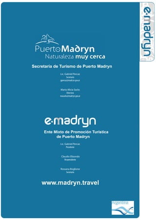 Secretaría de Turismo de Puerto Madryn
             Lic. Gabriel Percaz
                   Secretario
             gpercaz@madryn.gov.ar


             Maria Alicia Sacks
                   Directora
             masacks@madryn.gov.ar




     Ente Mixto de Promoción Turística
           de Puerto Madryn
             Lic. Gabriel Percaz
                   Presidente


              Claudio Elizondo
                 Vicepresidente


             Rossana Boglione
                  Secretaria



    www.madryn.travel
 