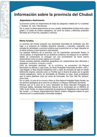 Informaciòn sobre la provincia del Chubut
  Alojamiento y Gastronomía
  La provincia cuenta con alojamientos de todas las categorías: hoteles de 4 y 5 estrellas
  y hosteles de nivel internacional.
  Por su parte, la oferta gastronómica es muy variada, destacándose la típica torta negra
  galesa y el asado de cordero patagónico, así como los dulces y diferentes productos
  derivados de la fruta fina, pescados y mariscos.



  Oferta Turística
  La provincia del Chubut presenta una importante diversidad de ambientes que dan
  lugar a la presencia de múltiples atractivos naturales y culturales, originando una
  variedad de actividades y servicios turísticos que la posicionan en un lugar relevante en
  la oferta turística a nivel nacional e internacional.
  Los aspectos históricos de la provincia, con los importantes yacimientos fósiles, la
  cultura galesa, la singularidad de sus atractivos turísticos y los bosques en un perfecto
  estado de conservación se conjugan con una concentración de fauna marina
  extraordinaria como en pocos lugares en el mundo.
  Chubut presenta distintos ambientes geográficos con características bien diferentes y
  singulares: cordillera, m eseta y costa.
  Entre los principales atractivos de la cordillera, se encuentran: los Parques
  Nacionales Los Alerces y Lago Puelo, las Áreas Protegidas Pro    vinciales de Nant y Fall y
  Lago Baggilt, el Viejo Expreso Patagónico (tren a vapor de principios de siglo en estado
  totalmente original, conocido como La Trochita que lo lleva rá de paseo por la agreste
  meseta patagónica), Centro de Actividades de Montaña La Hoya, áreas privilegiadas
  para la pesca deportiva como las zonas de Corcovado, Río Pico, Alto Río Senguer,
  entre otras.
  Por su parte, la zona de la m eseta ofrece el Área Natural Protegida Piedra Parada, las
  formaciones geológicas de la zona de Los Altares y el Bosque Petrificado Sarmiento.
  Mientras que en la zona de la costa sobresalen las Áreas Naturales Protegidas de
  Península Valdés, declarada Patrimonio Natural de la Humanidad por la UNESCO en
  1999, Punta Tombo -la reserva continental de pingüinos de Magallanes más importante
  del mundo- y el Parque Interjurisdiccional Marino Costero Patagonia Austral de gran
  relevancia por su productividad y diversidad biológica.
 