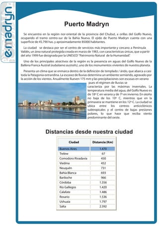 Puerto Madryn
  Se encuentra en la región nor-oriental de la provincia del Chubut, a orillas del Golfo Nuevo,
ocupando el tramo centro-sur de la Bahía Nueva. El ejido de Puerto Madryn cuenta con una
superficie de 45.790 has. y aproximadamente 85000 habitantes.
  La ciudad se destaca por ser el centro de servicios más importante y cercano a Península
Valdés, un área natural protegida creada en marzo de 1983, con características únicas, que a partir
del año 1999 fue designada por la UNESCO “Patrimonio Natural de la Humanidad”     .
  Uno de los principales atractivos de la región es la presencia en aguas del Golfo Nuevo de la
Ballena Franca Austral (eubalaena australis), uno de los monumentos vivientes de nuestro planeta.
   Presenta un clima que se enmarca dentro de la definición de templado / árido, que abarca a casi
toda la Patagonia extrandina. La escasez de lluvias determina un ambiente semiárido, agravado por
la acción de los vientos. Anualmente llueven 175 mm y las precipitaciones son escasas en verano
                                                     pues el régimen de lluvias se
                                                    caracteriza por las máximas invernales. La
                                                    temperatura media del agua, del Golfo Nuevo es
                                                    de 18º C en verano y de 7º en invierno. En otoño
                                                    no baja de los 10º C, mientras que en la
                                                    primavera se mantiene en los 12º C. La ciudad se
                                                    ubica entre los centros anticiclónicos
                                                    subtropicales y el centro de bajas presiones
                                                    polares, lo que hace que reciba viento
                                                    predominante del oeste.



                  Distancias desde nuestra ciudad
                                    Ciudad             Distancia (Km)

                             Buenos Aires                   1.470
                             Trelew                           67
                             Comodoro Rivadavia              450
                             Viedma                          452
                             Neuquén                         731
                             Bahía Blanca                    693
                             Bariloche                       966
                             Córdoba                        1.356
                             Río Gallegos                   1.420
                             Calafate                       1.486
                             Rosario                        1.536
                             Ushuaia                        1.797
                             Salta                          2.392
 
