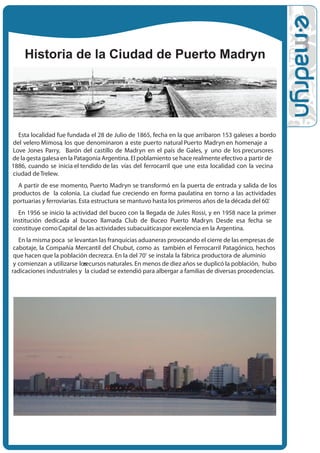 Historia de la Ciudad de Puerto Madryn




  Esta localidad fue fundada el 28 de Julio de 1865, fecha en la que arribaron 153 galeses a bordo
del velero Mimosa, los que denominaron a este puerto natural Puerto Madryn en homenaje a
Love Jones Parry, Barón del castillo de Madryn en el país de Gales, y uno de los precursores
de la gesta galesa en la Patagonia Argentina. El poblamiento se hace realmente efectivo a partir de
1886, cuando se inicia el tendido de las vías del ferrocarril que une esta localidad con la vecina
ciudad de Trelew.
  A partir de ese momento, Puerto Madryn se transformó en la puerta de entrada y salida de los
productos de la colonia. La ciudad fue creciendo en forma paulatina en torno a las actividades
portuarias y ferroviarias. Esta estructura se mantuvo hasta los primeros años de la década del 60.'
  En 1956 se inicio la actividad del buceo con la llegada de Jules Rossi, y en 1958 nace la primer
institución dedicada al buceo llamada Club de Buceo Puerto Madryn. Desde esa fecha se
constituye como Capital de las actividades subacuáticas por excelencia en la Argentina.
   En la misma •poca se levantan las franquicias aduaneras provocando el cierre de las empresas de
 cabotaje, la Compañía Mercantil del Chubut, como as• también el Ferrocarril Patagónico, hechos
 que hacen que la población decrezca. En la del• 70' se instala la fábrica productora de aluminio
 y comienzan a utilizarse los
                            recursos naturales. En menos de diez años se duplicó la población, hubo
radicaciones industriales y la ciudad se extendió para albergar a familias de diversas procedencias.
 