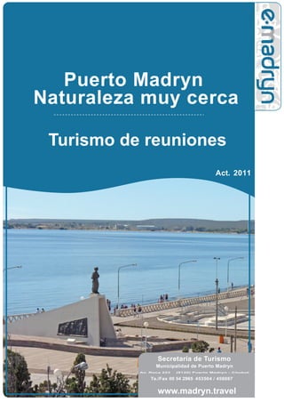 Puerto Madryn
Naturaleza muy cerca

 Turismo de reuniones
                                         Act. 2011




                  Secretaría de Turismo
                 Municipalidad de Puerto Madryn
           Av. Roca 223   (9120) Puerto Madryn - Chubut

               Te./Fax 00 54 2965 453504 / 456067


                  www.madryn.travel
 