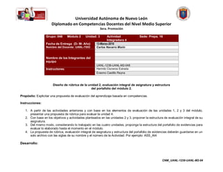 Universidad Autónoma de Nuevo León
                     Diplomado en Competencias Docentes del Nivel Medio Superior
                                                          3era. Promoción

                  Grupo: 048      Módulo 2    Unidad: 3       Actividad              Sede: Prepa. 16
                                                              Integradora 4
                  Fecha de Entrega (D- M- Año)        13-Marzo-2010
                  Nombre del Docente: UANL-7693       Carlos Navarro Morín


                  Nombre de los Integrantes del
                  equipo
                                                      UANL-1238-UANL-M2-048
                  Instructores:                       Hermilo Cisneros Estrada
                                                      Erasmo Castillo Reyna



                      Diseño de rúbrica de la unidad 2, evaluación integral de asignatura y estructura
                                                del portafolio del módulo 2.

Propósito: Explicitar una propuesta de evaluación del aprendizaje basada en competencias.

Instrucciones:

   1. A partir de las actividades anteriores y con base en los elementos de evaluación de las unidades 1, 2 y 3 del módulo,
      presentar una propuesta de rúbrica para evaluar la unidad 4.
   2. Con base en los objetivos y actividades planteados en las unidades 2 y 3, proponer la estructura de evaluación integral de su
      asignatura.
   3. Del mismo modo, considerando lo trabajado en las cuatro unidades, proponga la estructura del portafolio de evidencias para
      evaluar lo elaborado hasta el momento en el módulo.
   4. La propuesta de rúbrica, evaluación integral de asignatura y estructura del portafolio de evidencias deberán guardarse en un
      solo archivo con las siglas de su nombre y el número de la Actividad. Por ejemplo: ASS_AI4

Desarrollo:




                                                                                                     CNM_UANL-1238-UANL-M2-04
 
