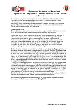 El desarrollo del programa de una asignatura, es una actividad que el docente debe realizar
con máximo cuidado ya que éste refleja la organización y el dominio que tiene sobre la
asignatura y sobre sus actividades diarias.
Recordemos que al diseñar las actividades, las evaluaciones y al establecer los productos a
generar debemos tener en cuenta que todo esto debe ir en la misma dirección siempre
buscando alcanzar los objetivos de la asignatura.

Conclusión Personal:
Este cuadro o cuadros anteriores, ilustra un una forma esquematizada y sintetizada, la mayoría
de los conceptos principales que estuvimos analizando durante este Modulo II.

Explicándolo un poco vemos que se desprende todo, vimos todas las unidades anteriores a
esta nueva, analizamos los retos que esto implica, pero que sin duda alguna trabajando y
comprometiéndonos podemos alcanzar, de ahí vamos a los pilares que sostienen y
fundamentan esta reforma, eso fue en el modulo 1, entre otras cosas. Las cuales considero
que el más importante es el Para la elaboración del programa de asignatura se tienen que
contemplar los aspectos revisados a lo largo de las unidades 2,3 y 4 de módulo 2 del
diplomado, del cual se nos pidió en esta actividad. El cual se rige para un funcionamiento
correcto por principios, que nos sirve en el Nivel Medio Superior:

De los diferentes principios para evaluar la calidad del aprendizaje de Biggs, aplicamos la
evaluación formativa, la evaluación sumativa, evaluación continua, autentica, fiable y valida; los
alumnos son un diamante en bruto solo falta quitarles los sobrantes, pulirlos y dejar únicamente
el tesoro que existe dentro de él. Esto radica en las actividades propias del docente, la
preparación de su clase, sesiones prácticas, buenos ejemplos en donde el estudiante siempre
hablará de un buen maestro comprometido con la educación, por lo que mencionamos que
todo tipo de evaluación aplicada por el docente es buena, siempre y cuando el estudiante
alcance sus metas a través de la enseñanza, el aprendizaje, y la preparación formativa basada
en la experiencia del profesor.
La creación de materiales educativos en la unidad numero 3, o la selección en el empleo de los
materiales y recursos didácticos, a partir del programa de asignatura elaborado. Elaborar una
propuesta de evaluación integral para una nueva asignatura. Elaborar una propuesta de rúbrica
para evaluar la Unidad 4 de este Módulo. Diseñar la estructura del portafolio de evidencias para
evaluar lo elaborado hasta el momento en el módulo; referidas a criterios (ERC) o bien,
referidas a normas (ERN); todo un espectro de estilos de evaluar y conseguir suprimir en buen
grado el aspecto de subjetividad que indudablemente tiene toda evaluación.
De estas tres durante este modulo analizamos con más detalle, las genéricas, las cuales tienen
tres características sustanciales que son clave, transversales y transferibles.

A grandes rasgos este esquema pone en evidencia de forma colectiva todos los conceptos y
aprendizajes significativos que pude aprender. CNM_AcI15A




                                                               CNM_UANL-1238-UANL-M2-048
 