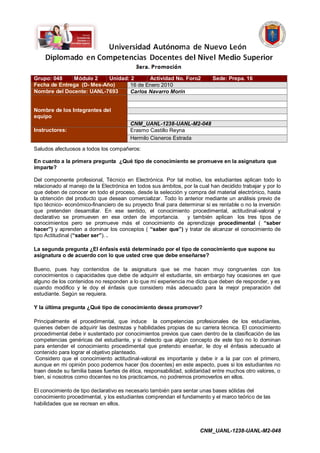 Grupo: 048    Módulo 2     Unidad: 2      Actividad No. Foro2              Sede: Prepa. 16
Fecha de Entrega (D- Mes-Año)      16 de Enero 2010
Nombre del Docente: UANL-7693      Carlos Navarro Morín


Nombre de los Integrantes del
equipo
                                        CNM_UANL-1238-UANL-M2-048
Instructores:                           Erasmo Castillo Reyna
                                        Hermilo Cisneros Estrada
Saludos afectuosos a todos los compañeros:

En cuanto a la primera pregunta ¿Qué tipo de conocimiento se promueve en la asignatura que
imparte?

Del componente profesional, Técnico en Electrónica. Por tal motivo, los estudiantes aplican todo lo
relacionado al manejo de la Electrónica en todos sus ámbitos, por la cual han decidido trabajar y por lo
que deben de conocer en todo el proceso, desde la selección y compra del material electrónico, hasta
la obtención del producto que desean comercializar. Todo lo anterior mediante un análisis previo de
tipo técnico- económico-financiero de su proyecto final para determinar si es rentable o no la inversión
que pretenden desarrollar. En ese sentido, el conocimiento procedimental, actitudinal-valoral y
declarativo se promueven en ese orden de importancia.           y también aplican los tres tipos de
conocimientos pero se promueve más el conocimiento de aprendizaje procedimental ( “saber
hacer”) y aprenden a dominar los conceptos ( “saber que”) y tratar de alcanzar el conocimiento de
tipo Actitudinal (“saber ser”). .

La segunda pregunta ¿El énfasis está determinado por el tipo de conocimiento que supone su
asignatura o de acuerdo con lo que usted cree que debe enseñarse?

Bueno, pues hay contenidos de la asignatura que se me hacen muy congruentes con los
conocimientos o capacidades que debe de adquirir el estudiante, sin embargo hay ocasiones en que
alguno de los contenidos no responden a lo que mi experiencia me dicta que deben de responder, y es
cuando modifico y le doy el énfasis que considero más adecuado para la mejor preparación del
estudiante. Según se requiera.

Y la última pregunta ¿Qué tipo de conocimiento desea promover?

Principalmente el procedimental, que induce la competencias profesionales de los estudiantes,
quienes deben de adquirir las destrezas y habilidades propias de su carrera técnica. El conocimiento
procedimental debe ir sustentado por conocimientos previos que caen dentro de la clasificación de las
competencias genéricas del estudiante, y si detecto que algún concepto de este tipo no lo dominan
para entender el conocimiento procedimental que pretendo enseñar, le doy el énfasis adecuado al
contenido para lograr el objetivo planteado.
 Considero que el conocimiento actitudinal-valoral es importante y debe ir a la par con el primero,
aunque en mi opinión poco podemos hacer (los docentes) en este aspecto, pues si los estudiantes no
traen desde su familia bases fuertes de ética, responsabilidad, solidaridad entre muchos otro valores, o
bien, si nosotros como docentes no los practicamos, no podremos promoverlos en ellos.

El conocimiento de tipo declarativo es necesario también para sentar unas bases sólidas del
conocimiento procedimental, y los estudiantes comprendan el fundamento y el marco teórico de las
habilidades que se recrean en ellos.




                                                                     CNM_UANL-1238-UANL-M2-048
 