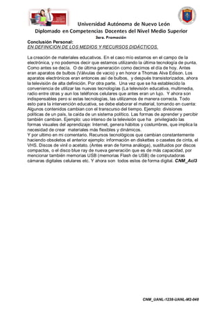 Conclusión Personal:
EN DEFINICION DE LOS MEDIOS Y RECURSOS DIDÁCTICOS.

La creación de materiales educativos. En el caso mío estamos en el campo de la
electrónica, y no podemos decir que estamos utilizando la última tecnología de punta.
Como antes se decía. O de última generación como decimos el día de hoy. Antes
eran aparatos de bulbos (Válvulas de vacio) y en honor a Thomas Alva Edison. Los
aparatos electrónicos eran entonces así de bulbos, y después transistorizados, ahora
la televisión de alta definición. Por otra parte. Una vez que se ha establecido la
conveniencia de utilizar las nuevas tecnologías (La televisión educativa, multimedia,
radio entre otras y aun los teléfonos celulares que antes eran un lujo. Y ahora son
indispensables pero si estas tecnologías, las utilizamos de manera correcta. Todo
esto para la intervención educativa, se debe elaborar el material, tomando en cuenta:
Algunos contenidos cambian con el transcurso del tiempo. Ejemplo: divisiones
políticas de un país, la caída de un sistema político. Las formas de aprender y percibir
también cambian. Ejemplo: uso intenso de la televisión que ha privilegiado las
formas visuales del aprendizaje: Internet, genera hábitos y costumbres, que implica la
necesidad de crear materiales más flexibles y dinámicos.
Y por ultimo en mi comentario. Recursos tecnológicos que cambian constantemente
haciendo obsoletos el anterior ejemplo: información en diskettes o casetes de cinta, el
VHS. Discos de vinil o acetato. (Antes eran de forma análoga), sustituidos por discos
compactos, o el disco blue ray de nueva generación que es de más capacidad, por
mencionar también memorias USB (memorias Flash de USB) de computadoras
cámaras digitales celulares etc. Y ahora son todos estos de forma digital. CNM_AcI3




                                                           CNM_UANL-1238-UANL-M2-048
 