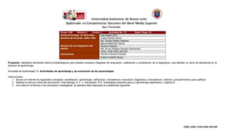 Grupo: 048     Módulo 2     Unidad: 2      Actividad No. 13       Sede: Prepa. 16
                                                Fecha de Entrega (D- Mes-Año)      6 de Febrero 2010
                                                Nombre del Docente: UANL-7693      Carlos Navarro Morín
                                                                                   Ma. Teresa Valdez Calderón
                                                                                   Manuel Martínez García
                                                Nombre de los Integrantes del      Ricardo Pedraza
                                                equipo                             Ma. de los Ángeles Guevara Garmendia
                                                                                   UANL-1238-UANL-M2-048
                                                Instructores:                      Hermilo Cisneros Estrada
                                                                                   Erasmo Castillo Reyna

Propósito: Identificar elementos teórico-metodológicos para diseñar procesos integrales de evaluación, calificación y acreditación de la asignatura, que faciliten su toma de decisiones en el
proceso de aprendizaje

Actividad de Aprendizaje 13: Actividades de aprendizaje y de evaluación de los aprendizajes.

Instrucciones:
    1. Buscar en internet los siguientes conceptos: acreditación, aprendizaje, calificación, competencia, evaluación diagnóstica, mecanismos, criterios y procedimientos para calificar.
    2. Realizar la lectura crítica del documento: Díaz-Barriga, A. F. y Hernández, R.G. Estrategias docentes para un aprendizaje significativo. Capitulo 8
    3. Con base en la lectura y los conceptos investigados, en plenaria dará respuesta al cuestionario siguiente:




                                                                                                                                                                  CNM_UANL-1238-UANL-M2-048
 